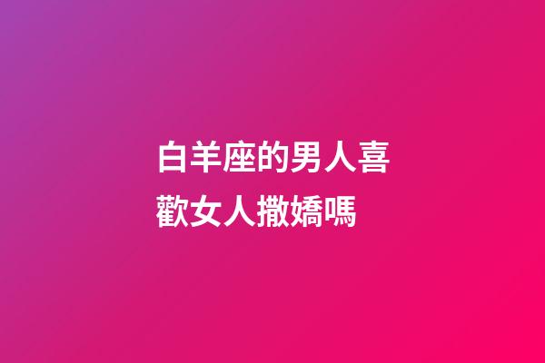 白羊座的男人喜歡女人撒嬌嗎-第1張-星座運勢-玄機派