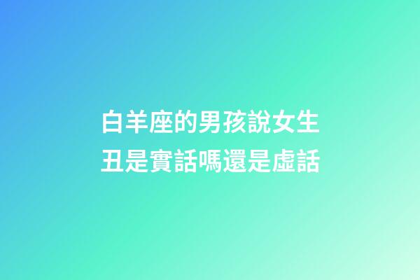 白羊座的男孩說女生丑是實話嗎還是虛話-第1張-星座運勢-玄機派