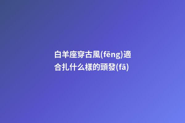 白羊座穿古風(fēng)適合扎什么樣的頭發(fā)-第1張-星座運(yùn)勢-玄機(jī)派