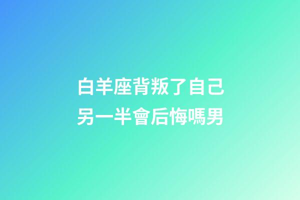 白羊座背叛了自己另一半會后悔嗎男-第1張-星座運勢-玄機派