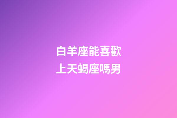 白羊座能喜歡上天蝎座嗎男-第1張-星座運勢-玄機派