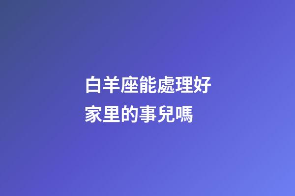 白羊座能處理好家里的事兒嗎-第1張-星座運勢-玄機派