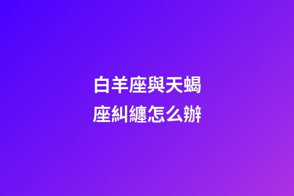 白羊座與天蝎座糾纏怎么辦-第1張-星座運勢-玄機派
