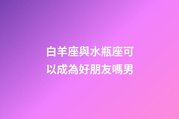 白羊座與水瓶座可以成為好朋友嗎男-第1張-星座運勢-玄機派