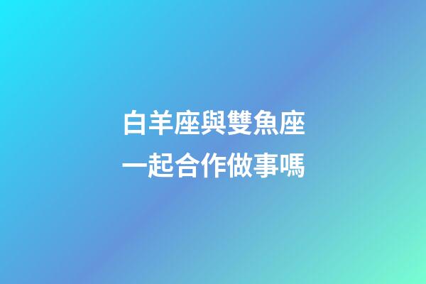 白羊座與雙魚座一起合作做事嗎-第1張-星座運勢-玄機派