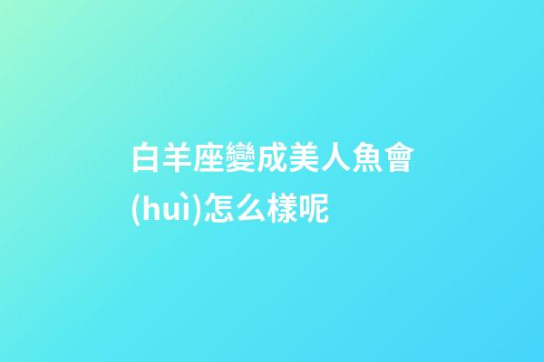 白羊座變成美人魚會(huì)怎么樣呢-第1張-星座運(yùn)勢(shì)-玄機(jī)派