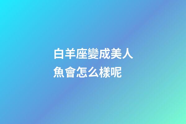 白羊座變成美人魚會怎么樣呢-第1張-星座運勢-玄機派