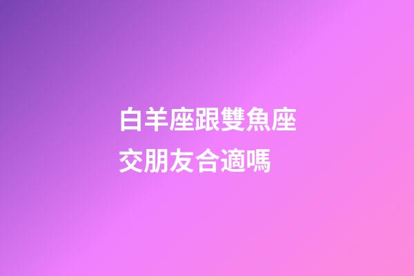 白羊座跟雙魚座交朋友合適嗎-第1張-星座運勢-玄機派