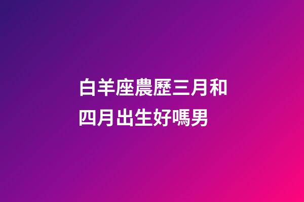 白羊座農歷三月和四月出生好嗎男-第1張-星座運勢-玄機派