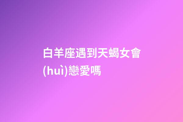 白羊座遇到天蝎女會(huì)戀愛嗎-第1張-星座運(yùn)勢(shì)-玄機(jī)派