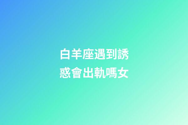 白羊座遇到誘惑會出軌嗎女-第1張-星座運(yùn)勢-玄機(jī)派