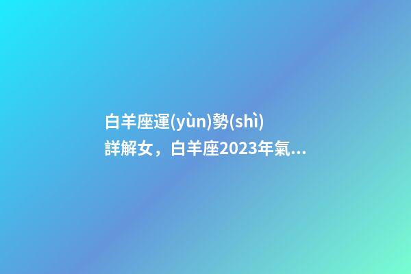 白羊座運(yùn)勢(shì)詳解女，白羊座2023年氣勢(shì)如虹-第1張-觀點(diǎn)-玄機(jī)派