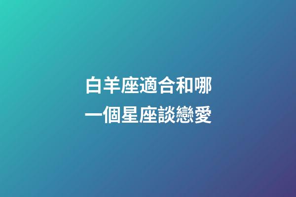白羊座適合和哪一個星座談戀愛-第1張-星座運勢-玄機派