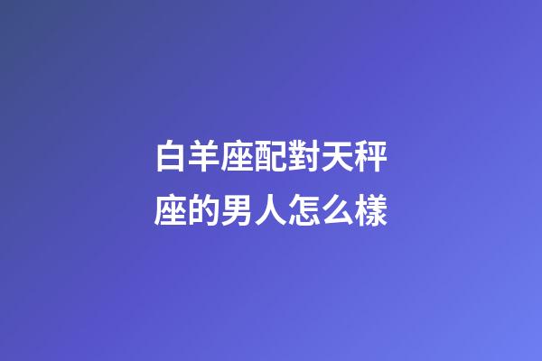 白羊座配對天秤座的男人怎么樣-第1張-星座運勢-玄機派