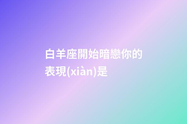 白羊座開始暗戀你的表現(xiàn)是-第1張-星座運(yùn)勢-玄機(jī)派