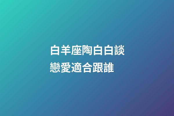 白羊座陶白白談戀愛適合跟誰-第1張-星座運勢-玄機派