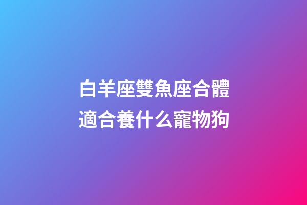白羊座雙魚座合體適合養什么寵物狗-第1張-星座運勢-玄機派