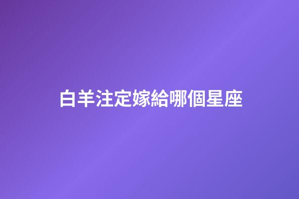 白羊注定嫁給哪個星座-第1張-星座運勢-玄機派