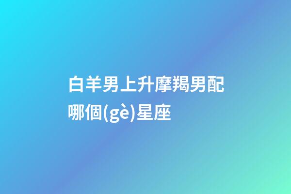 白羊男上升摩羯男配哪個(gè)星座-第1張-星座運(yùn)勢(shì)-玄機(jī)派