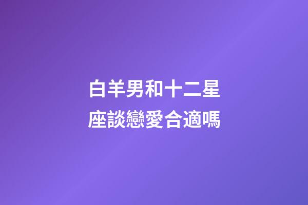 白羊男和十二星座談戀愛合適嗎-第1張-星座運勢-玄機派