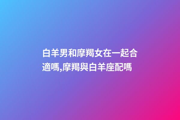 白羊男和摩羯女在一起合適嗎,摩羯與白羊座配嗎-第1張-觀點-玄機派