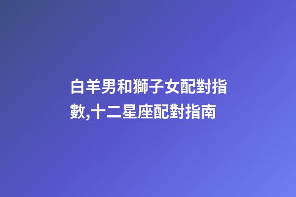 白羊男和獅子女配對指數,十二星座配對指南-第1張-觀點-玄機派