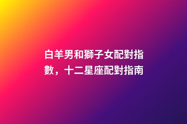 白羊男和獅子女配對指數，十二星座配對指南-第1張-觀點-玄機派
