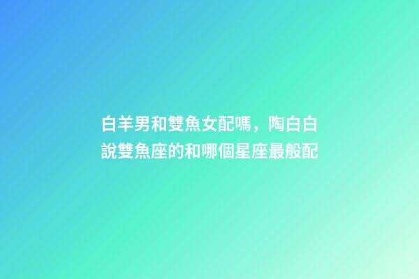 白羊男和雙魚女配嗎，陶白白說雙魚座的和哪個星座最般配-第1張-觀點-玄機派