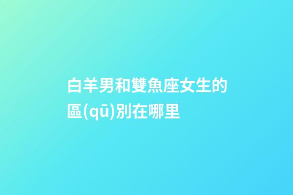 白羊男和雙魚座女生的區(qū)別在哪里-第1張-星座運勢-玄機派