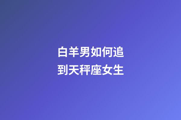 白羊男如何追到天秤座女生-第1張-星座運勢-玄機派