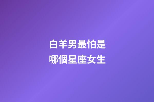 白羊男最怕是哪個星座女生-第1張-星座運勢-玄機派