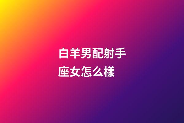 白羊男配射手座女怎么樣-第1張-星座運勢-玄機派