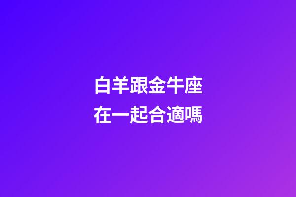 白羊跟金牛座在一起合適嗎-第1張-星座運(yùn)勢-玄機(jī)派