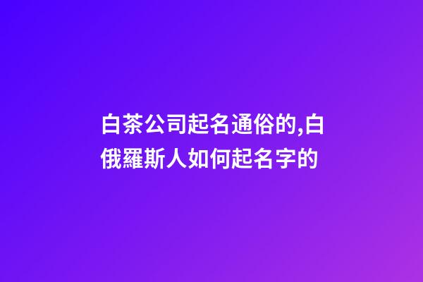 白茶公司起名通俗的,白俄羅斯人如何起名字的-第1張-公司起名-玄機派