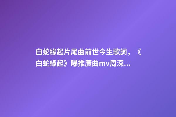白蛇緣起片尾曲前世今生歌詞，《白蛇緣起》曝推廣曲mv周深獻唱緣起前世深情-第1張-觀點-玄機派