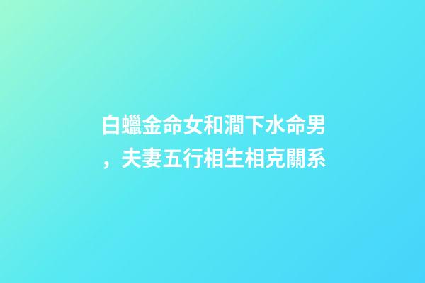 白蠟金命女和澗下水命男，夫妻五行相生相克關系