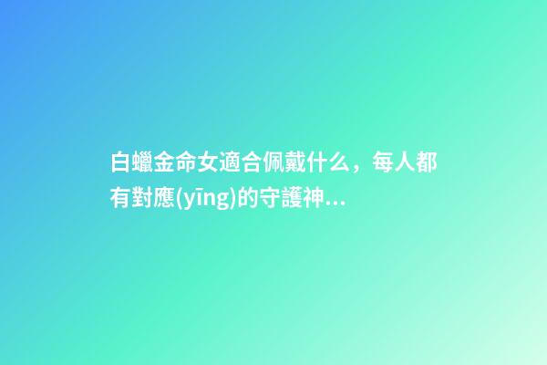 白蠟金命女適合佩戴什么，每人都有對應(yīng)的守護神及命相