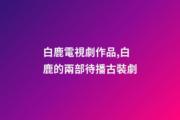白鹿電視劇作品,白鹿的兩部待播古裝劇-第1張-觀點-玄機派