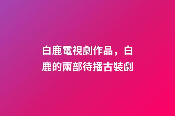 白鹿電視劇作品，白鹿的兩部待播古裝劇-第1張-觀點-玄機派