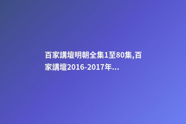 百家講壇明朝全集1至80集,百家講壇2016-2017年目錄-第1張-觀點-玄機派