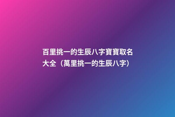 百里挑一的生辰八字寶寶取名大全（萬里挑一的生辰八字）