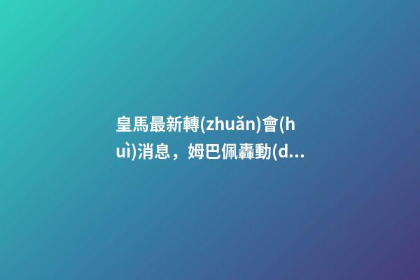 皇馬最新轉(zhuǎn)會(huì)消息，姆巴佩轟動(dòng)性決定