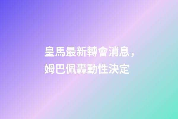 皇馬最新轉會消息，姆巴佩轟動性決定