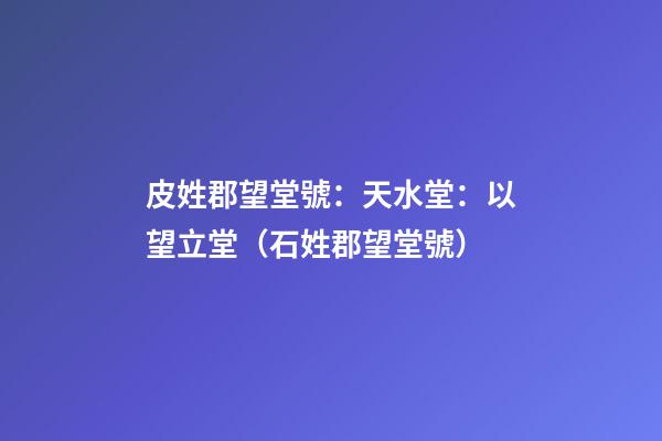 皮姓郡望堂號：天水堂：以望立堂（石姓郡望堂號）
