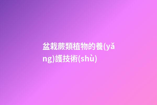 盆栽蕨類植物的養(yǎng)護技術(shù)