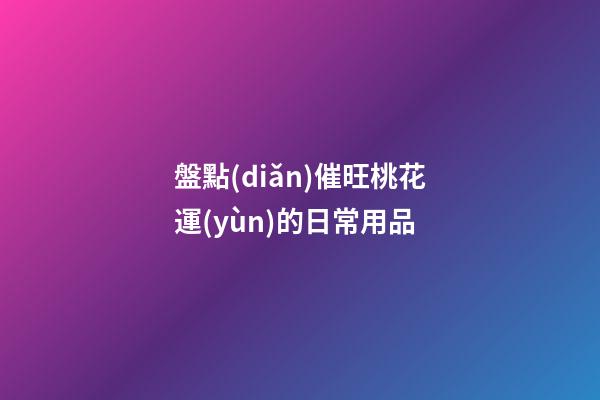 盤點(diǎn)催旺桃花運(yùn)的日常用品