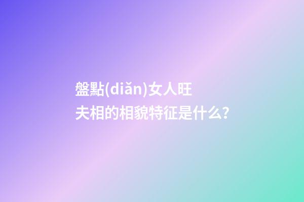 盤點(diǎn)女人旺夫相的相貌特征是什么？