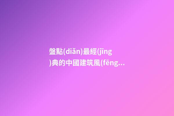 盤點(diǎn)最經(jīng)典的中國建筑風(fēng)水