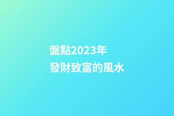 盤點2023年發財致富的風水