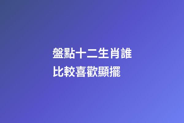 盤點十二生肖誰比較喜歡顯擺